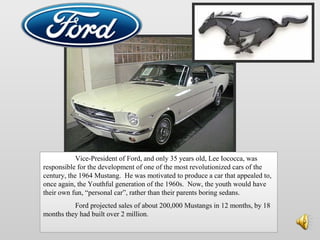 Vice-President of Ford, and only 35 years old, Lee Iococca, was
responsible for the development of one of the most revolutionized cars of the
century, the 1964 Mustang. He was motivated to produce a car that appealed to,
once again, the Youthful generation of the 1960s. Now, the youth would have
their own fun, “personal car”, rather than their parents boring sedans.
Ford projected sales of about 200,000 Mustangs in 12 months, by 18
months they had built over 2 million.
 