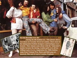 For the first time ever, the youth were the leaders of
fashion, during the 60s fashion era. This picture above
was taken on Carnaby Street in London, where most of
the independent fashion designers and boutiques were
located. Mary Quant came about with the “mini-skirt”,
mainly because the daring, London girls were all too
willing to give it a try. Inspiration for 1960s fashion
came from Vietnam War, Rock and Roll, pop art,
musicals, film and of course London, England.
 