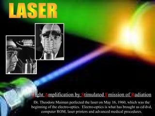 Light Amplification by Stimulated Emission of Radiation
Dr. Theodore Maiman perfected the laser on May 16, 1960, which was the
beginning of the electro-optics. Electro-optics is what has brought us cd/dvd,
computer ROM, laser printers and advanced medical procedures.
 