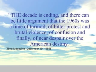 “THE decade is ending, and there can
be little argument that the 1960s was
a time of turmoil, of bitter protest and
brutal violence, of confusion and
finally, of near despair over the
American destiny.”
(Time Magazine- December 19, 1969)
 