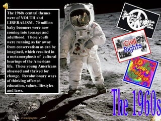 The 1960s central themes
were of YOUTH and
LIBERALISM. 70 million
baby boomers were now
coming into teenage and
adulthood. These youth
were running as far away
from conservatism as can be
imagined, which resulted in
a metamorphosis of cultural
bearings of the American
life. These young Americans
obsessed and thrived for
change. Revolutionary ways
of thinking affected
education, values, lifestyles
and laws.
 