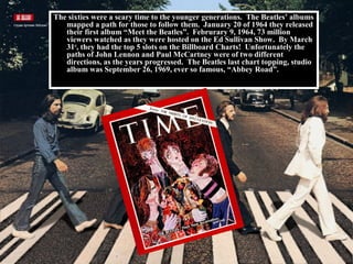 The sixties were a scary time to the younger generations. The Beatles’ albums
mapped a path for those to follow them. January 20 of 1964 they released
their first album “Meet the Beatles”. Februrary 9, 1964, 73 million
viewers watched as they were hosted on the Ed Sullivan Show. By March
31st
, they had the top 5 slots on the Billboard Charts! Unfortunately the
paths of John Lennon and Paul McCartney were of two different
directions, as the years progressed. The Beatles last chart topping, studio
album was September 26, 1969, ever so famous, “Abbey Road”.
 