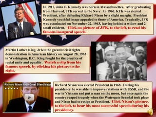 Martin Luther King, Jr led the greatest civil rights
demonstration in American history on August 28, 1963
in Washington, D.C. King fought for the practice of
racial unity and equality. Watch a clip from his
famous speech, by clicking his picture to the
right.
Richard Nixon was elected President in 1968. During his
presidency he was able to improve relations with USSR, end the
war in Vietnam and put a man on the moon, but once again the
country reaped tragedy when the Watergate Scandal took place
and Nixon had to resign as President. Click Nixon’s picture,
to the left, to hear his most successful speech during his
presidency.
In 1917, John F. Kennedy was born in Massachusettes. After graduating
from Harvard, JFK served in the Navy. In 1960, KFK was elected
President, after defeating Richard Nixon by a slight margin. President
Kennedy youthful image appealed to those of America. Tragically, JFK
was assasinated on November 22, 1963, leaving behind a widow and 2
small children. Click on picture of JFK, to the left, to read his
famous inaugural speech.
 