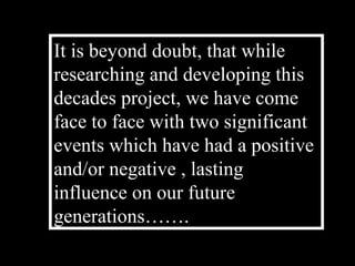 It is beyond doubt, that while
researching and developing this
decades project, we have come
face to face with two significant
events which have had a positive
and/or negative , lasting
influence on our future
generations…….
 