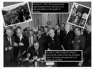 On June 6th
, 1963, JFK guaranteed the
equal treatment of all Americans, in a
televised address to the people of
America.
On July 2 ,1964, Lyndon B. Johnson
followed the wishes of the late, President
John F. Kennedy and signed the Civil
Rights Act of 1964.
 