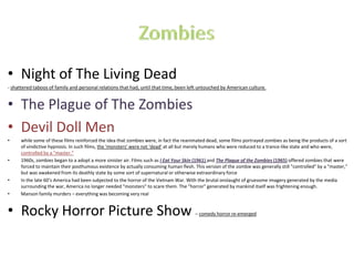 • Night of The Living Dead
- shattered taboos of family and personal relations that had, until that time, been left untouched by American culture.
• The Plague of The Zombies
• Devil Doll Men
• while some of these films reinforced the idea that zombies were, in fact the reanimated dead, some films portrayed zombies as being the products of a sort
of vindictive hypnosis. In such films, the ‘monsters’ were not ‘dead’ at all but merely humans who were reduced to a trance-like state and who were,
controlled by a "master.“
• 1960s, zombies began to a adopt a more sinister air. Films such as I Eat Your Skin (1961) and The Plague of the Zombies (1965) offered zombies that were
forced to maintain their posthumous existence by actually consuming human flesh. This version of the zombie was generally still "controlled" by a "master,"
but was awakened from its deathly state by some sort of supernatural or otherwise extraordinary force
• In the late 60’s America had been subjected to the horror of the Vietnam War. With the brutal onslaught of gruesome imagery generated by the media
surrounding the war, America no longer needed "monsters" to scare them. The "horror" generated by mankind itself was frightening enough.
• Manson family murders – everything was becoming very real
• Rocky Horror Picture Show – comedy horror re-emerged
 
