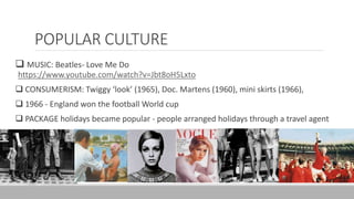 POPULAR CULTURE
 MUSIC: Beatles- Love Me Do
https://www.youtube.com/watch?v=Jbt8oH5Lxto
 CONSUMERISM: Twiggy ‘look’ (1965), Doc. Martens (1960), mini skirts (1966),
 1966 - England won the football World cup
 PACKAGE holidays became popular - people arranged holidays through a travel agent
 