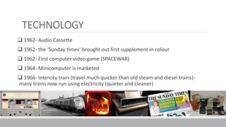 TECHNOLOGY
 1962- Audio Cassette
 1962- the ‘Sunday times’ brought out first supplement in colour
 1962- First computer video game (SPACEWAR)
 1964- Minicomputer is marketed
 1966- Intercity train (travel much quicker than old steam and diesel trains)-
many trains now run using electricity (quieter and cleaner)
 