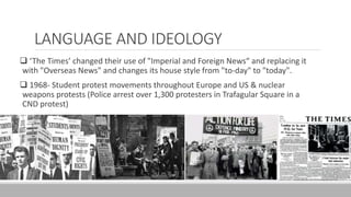LANGUAGE AND IDEOLOGY
 ‘The Times’ changed their use of "Imperial and Foreign News“ and replacing it
with "Overseas News" and changes its house style from "to-day" to "today".
 1968- Student protest movements throughout Europe and US & nuclear
weapons protests (Police arrest over 1,300 protesters in Trafagular Square in a
CND protest)
 
