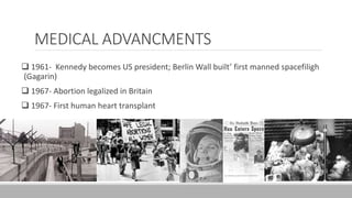 MEDICAL ADVANCMENTS
 1961- Kennedy becomes US president; Berlin Wall built’ first manned spacefiligh
(Gagarin)
 1967- Abortion legalized in Britain
 1967- First human heart transplant
 