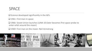SPACE
 Science developed significantly in the 60’s
 1961- First man in space
 1966- Soviet Union launches LUNA 10 (later becomes first space probe to
enter orbit around the moon)
 1969- First man on the moon: Neil Armstrong
 