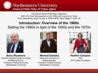 The Fall 2015 Myra Kraft Open Classroom
1965: A 50-Year Retrospective on the 1960s with Lessons for Today
Every Wednesday, Sept 9 to Dec 9, 6PM to 8PM, West Village F, Room 20
Barry Bluestone
Director, Dukakis Center for Urban
& Regional Policy;
Professor, Political Economy
Northeastern University
Introduction: Overview of the 1960s
Setting the 1960s in light of the 1950s and the 1970s
Michael Dukakis
Three-term Governor of
Massachusetts;
Professor, Political Science
Northeastern University
Heather Campion
CEO
JFK Library Foundation
 