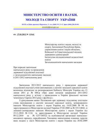 МІНІСТЕРСТВО ОСВІТИ І НАУКИ,
              МОЛОДІ ТА СПОРТУ УКРАЇНИ
         01135, м. Київ, проспект Перемоги, 10, тел. (044) 486-24-42, факс (044) 236-10-49,
                                     ministry@mon.gov.ua



від 27.01.2012 № 1/9-61




                                         Міністерству освіти і науки, молоді та
                                         спорту Автономної Республіки Крим,
                                         управлінням освіти і науки обласних,
                                         Київської та Севастопольської міських
                                         державних адміністрацій
                                         Інститутам післядипломної педагогічної
                                         освіти
                                         Загальноосвітнім навчальним закладам

Про порядок закінчення
навчального року та проведення
державної підсумкової атестації
у загальноосвітніх навчальних закладах
в 2011/2012 навчальному році


      Закінчення 2011/2012 навчального року і проведення державної
підсумкової атестації учнів (вихованців) у системі загальної середньої освіти
визначено відповідно до розпорядження Кабінету Міністрів України від 13
липня 2011 р. № 686-р «Про деякі питання завершення 2011/2012
навчального року у зв’язку з проведенням в Україні фінальної частини
чемпіонату Європи 2012 року з футболу».
      З урахуванням вимог Положення про державну підсумкову атестацію
учнів (вихованців) у системі загальної середньої освіти, затвердженого
наказом Міністерства освіти і науки України від 18.02.2008 № 94 та
зареєстрованого в Міністерстві юстиції України 27.02.2008 за № 151/14842, зі
змінами (затверджено наказом Міністерства освіти і науки України від
23.11.2010 № 1116 та зареєстровано в Міністерстві юстиції України
09.12.2010    за   № 1237/18532) та особливостей організації навчально-
виховного процесу, передбачених Типовими навчальними планами, перелік
яких подано у листі Міністерства освіти і науки України від 20.02.2009
 