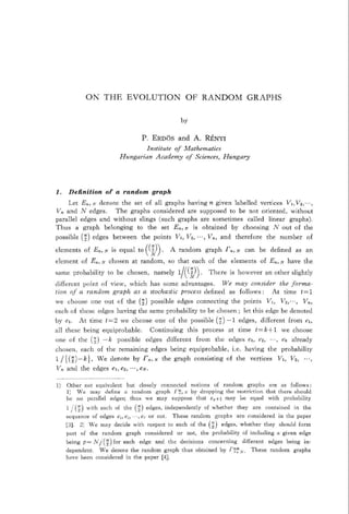 ON        THE        EVOLUTION                             OF RANDOM                              GRAPHS




                                               P. ERD&               and A. RBNYI
                                                    Institute    of h4fathematics
                                   Hmgarian               Academy    of Sciences,                    Hungary




1.     Definition          of a random                 graph
       Let     E,, .V denote the set of all graphs having n given labelled       vertices    VI, L’s;,.,
Vn and         N edges.      The graphs considered    are supposed  to be not oriented,        without
parallel       edges and without     slings (such graphs are sometimes    called      linear  graphs).
Thus       a    graph   belonging   to the set En, N is obtained     by choosing         N out of the
possible       (5) edges         between
                                     the points   VI, VZ, ..., Vn, and therefore   the number    of
                                          n
elements        of En, ?V is equal to     2 . A random         graph r,, N can be defined     as an
                                       (’ AT‘>
element        of En, N chosen at random,       so that each of the elements     of E,, N have the
same      probability       to be chosen,              namely        1 ‘I;l   .           There         is however               an other       slightly
                                                                      /(    >
different point of view, which has some advantages.       We may conszder  the forma-
tion of u random    graph as a stochastic process defined   as follows : At time   t=l
we     choose      one out        of the (;)          p ossible      edges         connecting           the points               VI,      VZ,...,       V,,
each of these           edges     having      the same probability                  to be chosen                ; let this edge be denoted
by el.         At time     t=2     we choose            one of the possible                    (z) -1           edges,       different       from        er,
all these       being     equiprobable.               Continuing            this      process           at time          t=k+l            we choose
one     of the     (a) 4          p ossible         edges      different           from        the      edges       er, ez, ...,          ek already
chosen,        each     of the remaining              edges       being      equiprobable,               i.e.     having         the      probability
1 /I(;)-k).             We d enote         by r,,       .V the graph              consisting          of the         vertices          VI,     Vt,      .. .,
LTfi and the          edges el, e2, ‘..,      eN.



11 Other not equivalent but closely connected   notions   of random     graphs   are as follows:
   1) Ve may define a random      graph i’z, G by dropping   the restriction  that there should
   be no parallel edges; thus we may suppose      that e,+t may be equal with probability
      1 /(z)     with    each of the [z)            edg es, independently              of whether           they      are        contained          in the
      sequence        of edges e,, e?, .‘., e,t or not.            These         randum        graphs       are considered             in the paper
      131. 2) T%‘e may decide with                  respect      to each of the (?J) edges, whether                           they       should      form
      part     of the     random      graph         considered       or     not,     the probability             of including          a given       edge
      being     p= lV/:( i) for each          edge      and the decisions                 concerning             different        edges      being      in-
      dependent.  We denote the random graph                              thus     obtained      by rzf,%,.          These         random         graphs
      have been considered in the paper [4J
 