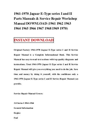 1961-1970 Jaguar E-Type series I and II
Parts Manuals & Service Repair Workshop
Manual DOWNLOAD (1961 1962 1963
1964 1965 1966 1967 1968 1969 1970)
INSTANT DOWNLOAD
Original Factory 1961-1970 Jaguar E-Type series I and II Service
Repair Manual is a Complete Informational Book. This Service
Manual has easy-to-read text sections with top quality diagrams and
instructions. Trust 1961-1970 Jaguar E-Type series I and II Service
Repair Manual will give you everything you need to do the job. Save
time and money by doing it yourself, with the confidence only a
1961-1970 Jaguar E-Type series I and II Service Repair Manual can
provide.
Service Repair Manual Covers:
3.8 Series I 1961-1964
General Information
Engine
Fuel
 