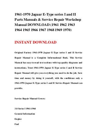 1961-1970 Jaguar E-Type series I and II
Parts Manuals & Service Repair Workshop
Manual DOWNLOAD (1961 1962 1963
1964 1965 1966 1967 1968 1969 1970)
INSTANT DOWNLOAD
Original Factory 1961-1970 Jaguar E-Type series I and II Service
Repair Manual is a Complete Informational Book. This Service
Manual has easy-to-read text sections with top quality diagrams and
instructions. Trust 1961-1970 Jaguar E-Type series I and II Service
Repair Manual will give you everything you need to do the job. Save
time and money by doing it yourself, with the confidence only a
1961-1970 Jaguar E-Type series I and II Service Repair Manual can
provide.
Service Repair Manual Covers:
3.8 Series I 1961-1964
General Information
Engine
Fuel
 