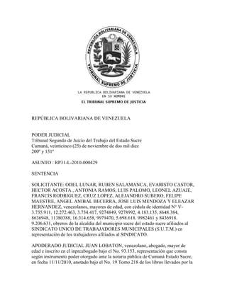 REPÚBLICA BOLIVARIANA DE VENEZUELA


PODER JUDICIAL
Tribunal Segundo de Juicio del Trabajo del Estado Sucre
Cumaná, veinticinco (25) de noviembre de dos mil diez
200º y 151º

ASUNTO : RP31-L-2010-000429

SENTENCIA

SOLICITANTE: ODEL LUNAR, RUBEN SALAMANCA, EVARISTO CASTOR,
HECTOR ACOSTA , ANTONIA RAMOS, LUIS PALOMO, LEONEL AZUAJE,
FRANCIS RODRIGUEZ, CRUZ LOPEZ, ALEJANDRO SUBERO, FELIPE
MAESTRE, ANGEL ANIBAL BECERRA, JOSE LUIS MENDOZA Y ELEAZAR
HERNANDEZ, venezolanos, mayores de edad, con cédula de identidad N° V-
3.735.911, 12.272.463, 3.734.417, 9274849, 9278992, 4.183.135, 8648.384,
8636948, 11380388, 16.314.658, 9979470, 5.698.618. 9982461 y 8436918.
9.206.631, obreros de la alcaldía del municipio sucre del estado sucre afiliados al
SINDICATO UNICO DE TRABAJADORES MUNICIPALES (S.U.T.M.) en
representación de los trabajadores afiliados al SINDICATO.

APODERADO JUDICIAL JUAN LOBATON, venezolano, abogado, mayor de
edad e inscrito en el inpreabogado bajo el No. 93.153, representación que consta
según instrumento poder otorgado ante la notaria pública de Cumaná Estado Sucre,
en fecha 11/11/2010, anotado bajo el No. 19 Tomo 218 de los libros llevados por la
 