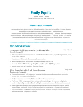 2015 - 2016
2016 - Present
Emily Equitz
Colorado Springs, Colorado
EmilyEquitz@gmail.com | (907) 854-0539
PROFESSIONAL SUMMARY
Accounts Receivable Representative - Billing Specialist - Client Service Specialist - Account Manager
Financial Services - Medical billing - Customer Service - Team Leadership
A creative support professional with a record of increased responsibility. - Proficient in prioritizing and
completing tasks in a timely manner, multi-tasking when necessary. - Customer focused with diverse
experience including credit services, medical billing, and insurances. - Excellent oral and written
communication skills.
EMPLOYMENT HISTORY
Accounts Receivable Representative, Envision Radiology
Colorado Springs, CO
• Follow up with insurance companies on submitted claims for status of payment via phone call, email,
or the use of websites.
• Appeal denied claims with the necessary documentation.
• Actively work accounts receivable to maintain acceptable days in A/R.
• Maintain strict confidentiality regarding PHI as well as follow HIPAA regulations.
• Identify issues with HCFAs and/or electronic claims.
Client Service Specialist, Credit Service Company,
Inc. Colorado Springs, CO
• Communicated clearly with consumers, initiating inbound/outbound phone calls in an attempt
to determine proper account mitigation.
• Analyzed consumer accounts in database to help resolve consumer issues.
• Performed within company guidelines and operations according to the purposes and policies
while working independently and multi-tasking to ensure customer and client resolutions are met.
• Maintained cooperativeness and promotes character development by displaying a caring, honest,
respectful and responsible mode of behavior and attitude towards peers, clients, and consumers.
• Flexible in order to adapt with changing responsibilities, situations and regulations to always meet
the clients needs at 100% satisfaction rate.
 