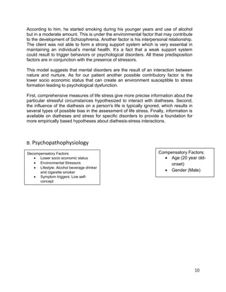 According to him, he started smoking during his younger years and use of alcohol
but in a moderate amount. This is under the environmental factor that may contribute
to the development of Schizophrenia. Another factor is his interpersonal relationship.
The client was not able to form a strong support system which is very essential in
maintaining an individual’s mental health. It’s a fact that a weak support system
could result to trigger behaviors or psychological disorders. All these predisposition
factors are in conjunction with the presence of stressors.
This model suggests that mental disorders are the result of an interaction between
nature and nurture. As for our patient another possible contributory factor is the
lower socio economic status that can create an environment susceptible to stress
formation leading to psychological dysfunction.
First, comprehensive measures of life stress give more precise information about the
particular stressful circumstances hypothesized to interact with diatheses. Second,
the influence of the diathesis on a person's life is typically ignored, which results in
several types of possible bias in the assessment of life stress. Finally, information is
available on diatheses and stress for specific disorders to provide a foundation for
more empirically based hypotheses about diathesis-stress interactions.
B. Psychopathophysiology
10
Decompensatory Factors:
• Lower socio economic status
• Environmental Stressors
• Lifestyle: Alcohol beverage drinker
and cigarette smoker
• Symptom triggers: Low self-
concept
Compensatory Factors:
• Age (20 year old-
onset)
• Gender (Male)
 