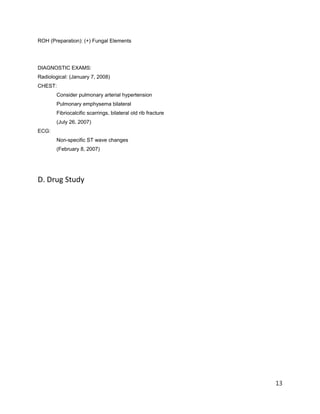 ROH (Preparation): (+) Fungal Elements
DIAGNOSTIC EXAMS:
Radiological: (January 7, 2008)
CHEST:
Consider pulmonary arterial hypertension
Pulmonary emphysema bilateral
Fibriocalcific scarrings, bilateral old rib fracture
(July 26, 2007)
ECG:
Non-specific ST wave changes
(February 8, 2007)
D. Drug Study
13
 