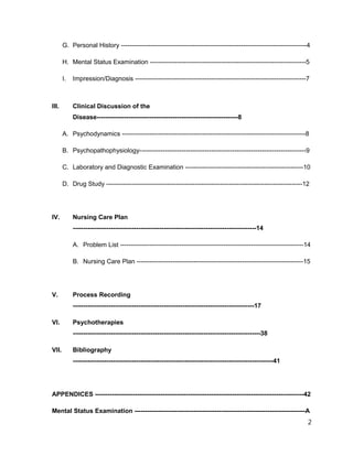 G. Personal History ----------------------------------------------------------------------------------------4
H. Mental Status Examination --------------------------------------------------------------------------5
I. Impression/Diagnosis ---------------------------------------------------------------------------------7
III. Clinical Discussion of the
Disease-------------------------------------------------------------------8
A. Psychodynamics ---------------------------------------------------------------------------------------8
B. Psychopathophysiology-------------------------------------------------------------------------------9
C. Laboratory and Diagnostic Examination --------------------------------------------------------10
D. Drug Study ---------------------------------------------------------------------------------------------12
IV. Nursing Care Plan
---------------------------------------------------------------------------------------14
A. Problem List ---------------------------------------------------------------------------------------14
B. Nursing Care Plan -------------------------------------------------------------------------------15
V. Process Recording
--------------------------------------------------------------------------------------17
VI. Psychotherapies
-----------------------------------------------------------------------------------------38
VII. Bibliography
-----------------------------------------------------------------------------------------------41
APPENDICES ---------------------------------------------------------------------------------------------------42
Mental Status Examination ---------------------------------------------------------------------------------A
2
 