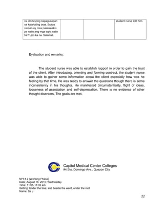 na din tayong napagusapan
sa kalahating oras. Bukas
naman ay mas palalawakin
pa natin ang mga topic natin
ha? Upo ka na. Salamat.
student nurse told him.
Evaluation and remarks:
The student nurse was able to establish rapport in order to gain the trust
of the client. After introducing, orienting and forming contract, the student nurse
was able to gather some information about the client especially how was he
feeling by that time. He was ready to answer the questions though there is some
inconsistency in his thoughts. He manifested circumstantiality, flight of ideas,
looseness of association and self-depreciation. There is no evidence of other
thought disorders. The goals are met.
Capitol Medical Center Colleges
#4 Sto. Domingo Ave., Quezon City
NPI # 2 (Working Phase)
Date: August 18, 2010; Wednesday
Time: 11:05-11:35 am
Setting: Under the tree; and beside the ward, under the roof
Name: Sir J
22
 