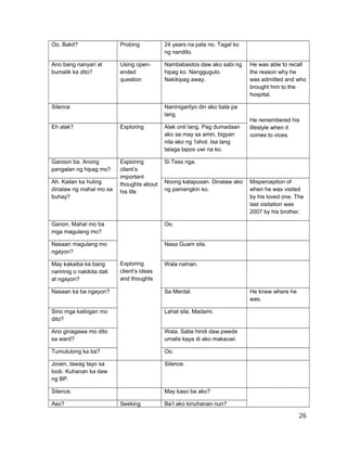 Oo. Bakit? Probing 24 years na pala no. Tagal ko
ng nandito.
Ano bang nanyari at
bumalik ka dito?
Using open-
ended
question
Nambabastos daw ako sabi ng
hipag ko. Nanggugulo.
Nakikipag away.
He was able to recall
the reason why he
was admitted and who
brought him to the
hospital.
Silence Naninigarilyo din ako bata pa
lang.
He remembered his
lifestyle when it
comes to vices.
Eh alak? Exploring Alak onti lang. Pag dumadaan
ako sa may sa amin, bigyan
nila ako ng 1shot. Isa lang
talaga tapos uwi na ko.
Ganoon ba. Anong
pangalan ng hipag mo?
Exploring
client’s
important
thoughts about
his life
Si Tess nga.
Ah. Kailan ka huling
dinalaw ng mahal mo sa
buhay?
Noong katapusan. Dinalaw ako
ng pamangkin ko.
Misperception of
when he was visited
by his loved one. The
last visitation was
2007 by his brother.
Ganon. Mahal mo ba
mga magulang mo?
Exploring
client’s ideas
and thoughts
Oo.
Nasaan magulang mo
ngayon?
Nasa Guam sila.
May kakaiba ka bang
naririnig o nakikita dati
at ngayon?
Wala naman.
Nasaan ka ba ngayon? Sa Mental. He knew where he
was.
Sino mga kaibigan mo
dito?
Lahat sila. Madami.
Ano ginagawa mo dito
sa ward?
Wala. Sabe hindi daw pwede
umalis kaya di ako makauwi.
Tumutulong ka ba? Oo.
Joven, tawag tayo sa
loob. Kuhanan ka daw
ng BP.
Silence.
Silence. May kaso ba ako?
Aso? Seeking Ba’t ako kinuhanan nun?
26
 