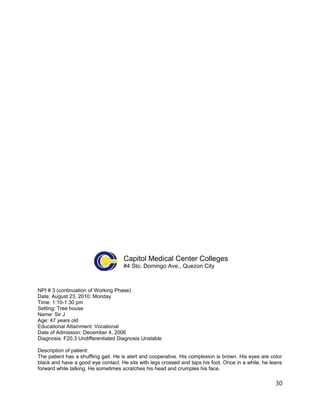 Capitol Medical Center Colleges
#4 Sto. Domingo Ave., Quezon City
NPI # 3 (continuation of Working Phase)
Date: August 23, 2010; Monday
Time: 1:10-1:30 pm
Setting: Tree house
Name: Sir J
Age: 47 years old
Educational Attainment: Vocational
Date of Admission: December 4, 2006
Diagnosis: F20.3 Undifferentiated Diagnosis Unstable
Description of patient:
The patient has a shuffling gait. He is alert and cooperative. His complexion is brown. His eyes are color
black and have a good eye contact. He sits with legs crossed and taps his foot. Once in a while, he leans
forward while talking. He sometimes scratches his head and crumples his face.
30
 
