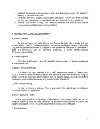 • Evaluate the presence or absence of signs and symptoms seen in the patient in
relation to the mental disorder
• Formulate effective, specific, measurable, attainable, realistic and time-bounded
nursing care plans base on identified actual and potential nursing problems
• Provide appropriate nursing care directed towards not only to the client’s
psychological but also his physical well-being
II. PSYCHIATRIC NURSING ASSESSMENT
A. Patient’s Profile
Sir J is a 47 year old, male, Filipino and Roman Catholic. He is single and was
born on April 4, 1963 in Occidental Mindoro. He lives at San Miguel Heights, Valenzuela
City. His educational attainment is Vocational. The date of his admission is December 4,
2006 (Re-admission) with an admitting Diagnosis of F20.3 Undifferentiated
Schizophrenia, unstable.
B. Chief Complaint
According to his sister in law, “Di natutulog, ayaw uminom ng gamot, nagwawala
at mainitin and ulo.”
C. History of Present Illness
The patient has been mentally ill since 1990. He was readmitted on December 4,
2006 in National Center for Mental Health with the same diagnosis. He had an irregular
check-up until his significant others noticed that he doesn’t sleeps, doesn’t want to take
medicines, became short tempered and showed irrational behavior.
D. Past Medical History
He has no history of seizure. Prior to admission, the patient was non-diabetic,
non-hypertensive, non-asthmatic.
E. Past Psychiatric History
He was mentally ill since the onset of attention of crisis during 1990’s. He had an
irregular check-up until he was observed to become non-functional at home and
became distracted. Hence, his family readmits him in the same institution.
F. Familial History
5
 