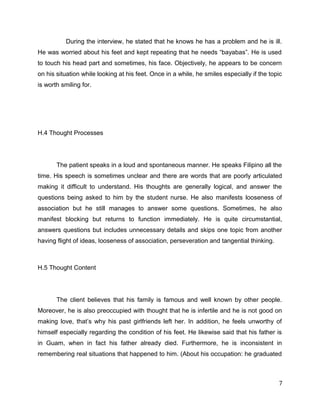 During the interview, he stated that he knows he has a problem and he is ill.
He was worried about his feet and kept repeating that he needs “bayabas”. He is used
to touch his head part and sometimes, his face. Objectively, he appears to be concern
on his situation while looking at his feet. Once in a while, he smiles especially if the topic
is worth smiling for.
H.4 Thought Processes
The patient speaks in a loud and spontaneous manner. He speaks Filipino all the
time. His speech is sometimes unclear and there are words that are poorly articulated
making it difficult to understand. His thoughts are generally logical, and answer the
questions being asked to him by the student nurse. He also manifests looseness of
association but he still manages to answer some questions. Sometimes, he also
manifest blocking but returns to function immediately. He is quite circumstantial,
answers questions but includes unnecessary details and skips one topic from another
having flight of ideas, looseness of association, perseveration and tangential thinking.
H.5 Thought Content
The client believes that his family is famous and well known by other people.
Moreover, he is also preoccupied with thought that he is infertile and he is not good on
making love, that’s why his past girlfriends left her. In addition, he feels unworthy of
himself especially regarding the condition of his feet. He likewise said that his father is
in Guam, when in fact his father already died. Furthermore, he is inconsistent in
remembering real situations that happened to him. (About his occupation: he graduated
7
 