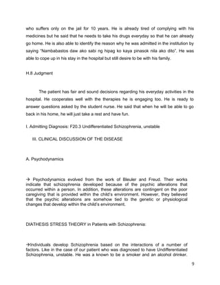 who suffers only on the jail for 10 years. He is already tired of complying with his
medicines but he said that he needs to take his drugs everyday so that he can already
go home. He is also able to identify the reason why he was admitted in the institution by
saying “Nambabastos daw ako sabi ng hipag ko kaya pinasok nila ako dito”. He was
able to cope up in his stay in the hospital but still desire to be with his family.
H.8 Judgment
The patient has fair and sound decisions regarding his everyday activities in the
hospital. He cooperates well with the therapies he is engaging too. He is ready to
answer questions asked by the student nurse. He said that when he will be able to go
back in his home, he will just take a rest and have fun.
I. Admitting Diagnosis: F20.3 Undifferentiated Schizophrenia, unstable
III. CLINICAL DISCUSSION OF THE DISEASE
A. Psychodynamics
 Psychodynamics evolved from the work of Bleuler and Freud. Their works
indicate that schizophrenia developed because of the psychic alterations that
occurred within a person. In addition, these alterations are contingent on the poor
caregiving that is provided within the child’s environment. However, they believed
that the psychic alterations are somehow tied to the genetic or physiological
changes that develop within the child’s environment.
DIATHESIS STRESS THEORY in Patients with Schizophrenia:
Individuals develop Schizophrenia based on the interactions of a number of
factors. Like in the case of our patient who was diagnosed to have Undifferentiated
Schizophrenia, unstable. He was a known to be a smoker and an alcohol drinker.
9
 