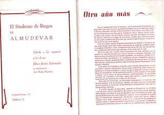 El Sindicato de Riegos
DE
A L M U D E V A R
Saluda a los regantes
y les desea
felices fiestas Patronales
El PRESIDENTE,
José María Martínez
General Ponte, 13
Teléfono 71
Otro año más
Tras la tempestad viene la bonanza, así la previsión de nuestros an
tepasados hizo que tras las agobiadoras faenas de la recolección llegue
el festivo descanso; un año más ha pasado y nuevamente me cabe el ho-
nor de dirigirme a vosotros, para saludaros con el mayor afecto y sin-
ceridad, con motivo de las Fiestas locales que hoy iniciamos en honor
de nuestra Patrona la Virgen de la Corona, saludo que representa para
mi una grata satisfacción derivada del contacto espiritual que establezco
con vosotros por este motivo.
Con mi saludo, quiero también trasmitiros mi ilusión y mi deseo, de
que estas fiestas sean para todos, rebosantes de alegrías, satisfacciones
y tranquila felicidad, como compensación merecida por los sinsabores
que cotidianamente tenéis que afrontar en la lucha por lo vida.
Para los que nos visiten como forasteros sin otro contacto con el
pueblo, mi agradecimiento por venir a unirse a nuestras alegrías, y el
deseo de que su estancia les resulte agradable, llevándose consigo el re-
cuerdo de unos días felices y la constancia deque Almudévar aspira a
superarse y mejora paulatinamente, pensando en incorporarse al ritmo
Nacional de evolución progresiva que para España oportunamente trazó
nuestro Caudillo.
A los hijos de Almudévar ausentes, que estarán con nosotros en sus
recuerdos, nuestro sentimiento de no ver/es realzando estas fiestas .su
mandóse a la alegría popular; y para los que el descanso en sus trabajos
fuera de Almudévar, les ha permitido asistir a ellas, nuestra bienvenida
y saludo con el deseo de grata estancia, participándoles la agradable
emoción de volverlos a ver aquí, para todos juntos y unidos homar ,i
nuestra querida Patrona La Virgen de la Corona.
A los que sin ausencias, os encontráis trabajando y viviendo en este
querido pueblo, con mi afectuoso saludo, mi ruego que .sé no precisáis,
de que atendáis a todos con la familiaridad y hospitalidad, que son ca-
racterísticas vuestras.
Ya todos los que en estos días, estando en Almudévar. lo.s de fuera
y los de casa, vais a contribuir a dar realce y esplendor estas tradicio-
nales fiestas, mi deseo de que las paséis lo má.s agrad,i/>les posible, que
gocéis disfrutando con sano regocijo y alegría, de la wiried.nl de festejos
que la Comisión ha organizado, haciéndolo dentro del mayor orden y
respeto pira todos, pensando, en qu<: si l.i evolución de los tiempos re-
quieren obras y reparaciones para engrandecer i presentar a Almudévsr
con aspecto renovado, esto no es su/icen/e ni .satisfactorio, pues precisa
 