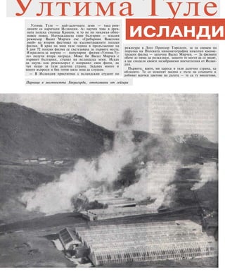 Ултима Туле — най-далечната земя — така рим-
ляните са наричали Исландия. Аз научих това в древ-
ната полска столица Краков, и то не по някакъв обик-
новен повод. Награждаваха един българин — младия
режисьор Васил Мирчев със «Сребърния Вавелски
змей» на втория фестивал на късометражните полски
филми. В края на юни тази година в продължение на
8 дни 72 полски филма се състезаваха за първите места.
И в раздела за научно — популярни филми «Ултима Ту-
ле» получи втора награда. Може би Васил Мирчев е
първият българин, стъпил на исландска земя. Исках
да науча- как режисьорът е направил своя филм, да
чуя нещо за тази далечна страна. Задавах много и
много въпроси и бях готов цяла нощ да слушам.
— В Исландия пристигнах с исландския студент по
режисура в Лодз Прандор Тородсен, за да снемем по
поръчка на Полската кинематография няколко късоме-
тражни филма — започна Васил Мирчев. — За филмите
обаче аз няма да разказвам, защото те могат да се видят,
а ще споделя своите незабравими впечатления от Ислан-
дия.
Първото, което, ми хареса в тази далечна страна, са
облаците. Те се изменят заедно с пътя на слънцето и
добиват всички цветове на дъгата — те са ту виолетови,
ИСЛАНДИЯ
Ултима Туле
Парници в местността Хверагерди, отоплявани от гейзери
 