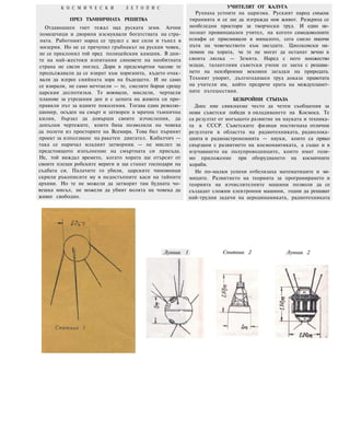 К О С М И Ч Е С К И Л Е Т О П И С
ПРЕЗ ТЪМНИЧНАТА РЕШЕТКА
Отдавнашен гнет тежал над руската земя. Алчни
помешчици и дворяни изсмуквали богатствата на стра-
ната. Работният народ се трудел с все сили и тънел в
мизерия. Но не се пречупил гръбнакът на руския човек,
не се преклонил той пред полицейския камшик. В дни-
те на най-жестоки изпитания синовете на необятната
страна не свели поглед. Дори в предсмъртни часове те
продължавали да се взират към хоризонта, където очак-
вали да изгрее сияйната зора на бъдещето. И не само
се взирали, не само мечтаели — те, смелите борци срещу
царския деспотизъм. Те воювали, мислели, чертаели
планове за утрешния ден и с цената на живота си про-
правяли път за идните поколения. Тогава един револю-
ционер, осъден на смърт и затворен в мрачна тъмнична
килия, бързал да довърши своите изчисления, да
допълни чертежите, които биха позволили на човека
да полети из просторите на Всемира. Това бил първият
проект за използване на ракетен двигател. Кибалчич —
така се наричал младият затворник — не мислел за
предстоящото изпълнение на смъртната си присъда.
Не, той виждал времето, когато хората ще отърсят от
своите плещи робските вериги и ще станат господари на
съдбата си. Палачите го убили, царските чиновници
скрили ръкописите му в недостъпните каси на тайните
архиви. Но те не можели да затворят там будната чо-
вешка мисъл, не можели да убият волята на човека да
живее свободно.
УЧИТЕЛЯТ ОТ КАЛУГА
Рухнаха устоите на царизма. Руският народ смъкна
тиранията и се зае да изгражда нов живот. Разкриха се
необгледни простори за творчески труд. И един не-
познат провинциален учител, на когото самодоволните
еснафи се присмивали в миналото, сега смело посочи
пътя на човечеството към звездите. Циолковски на-
помни на хората, че те не могат да останат вечно в
своята люлка — Земята. Наред с него множество
млади, талантливи съветски учени се заеха с решава-
нето на неизброими вековни загадки на природата.
Техният упорит, дългогодишен труд доказа правотата
на учителя им, който предрече ерата на междупланет-
ните пътешествия.
БЕЗБРОЙНИ СТЪПАЛА
Днес ние свикнахме често да четем съобщения за
нови съветски победи в овладяването на Космоса. Те
са резултат от могъщото развитие на науката и техника-
та в СССР. Съветските физици постигнаха отлични
резултати в областта на радиотехниката, радиолока-
цията и радиоастрономията — науки, които са пряко
свързани с развитието на космонавтиката, а също и в
изучаването на полупроводниците, които имат голя-
мо приложение при оборудването на космичнитe
кораби.
Не по-малки успехи отбелязаха математиците и хи-
миците. Развитието на теорията за програмирането и
теорията на изчислителните машини позволи да се
създадат сложни електронни машини, годни да решават
най-трудни задачи на аеродинамиката, радиотехниката
Лунник 1 Спътник 2 Лунник 2
 