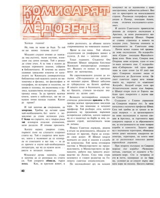 Хиляда години!
Не, това не може да бъде. Та той
не ще живее толкова дълго!
Младият студент отново се навеж-
да над дългите, тесни листове, изпи-
сани със ситен почерк. Той е решил
да стане учен. А за това е нужно да
овладее огромните знания, събрани
в библиотеките. В течение на много
седмици грижливо извлича от ката-
лозите на Киевската университетска
библиотека най-важните книги по ма-
тематика и физика, по философия и
география, по история и геология, по
химия и техника, по икономика и му-
зика, художествена литература. . . Но
грешка няма. За да прочете всички
книги, които е набелязал, ще му са
нужни точно хиляда години. Какво
да прави?
И той започва да съкращава, да
зачертава. Трябва да остави само
най-необходимото, без което е не-
мислимо да стане истински учен.
С болка на сърцето, но с твърда ръка
той изхвърля отделни съчинения,
цели раздели. И отново пресмята.
Когато надига уморено глава,
първите лъчи на слънцето озаряват
стаята му. Той е съкратил вече всич-
ко, което е възможно да се изхвър-
ли от списъците и все пак — за да
се прочете и изучи най-необходимата
литература, ще му са нужни цели. . .
двеста и петдесет години.
Младежът духва лампата, става
и започва да се разхожда из стаята
си. Той упорито обмисля, търси
изход. Как, за краткия живот, с
който разполага, да обхване цялата
съкровищница на човешките знания ?
Време за сън няма. Той облича
студентския си униформен шинел и
излиза. А вън — започва денят.
Текат годините. Студентът Ото
Юлиевич Шмидт завършва блестящо
Киевския императорски универси-
тет. Веднага го вземат за препода-
вател по математика.
Но свръхчовешките усилия да из-
пълни «250-годишната» си програма
не минават даром. Шмидт заболява
от туберкулоза на белите дробове.
И докато лежи в болницата, си пус-
ка брадата, станала по-късно зна-
менита из целия свят.
Великата октомврийска социали-
стическа революция привлича в Пе-
троград всички прогресивно мислещи
хора. За там заминава и младият
професор. Той разбира: сега, когато
родината му преживява върховни
исторически събития, когато народът
му се е надигнал на борба за нов, со-
циален строй, математиката може
да почака.
Новата Съветска държава, родена
в огъня на революцията, обсадена от-
всякъде от врагове, бърза да изгра-
ди своя живот. И Шмидт хвърля
всичките си сили и знания в служба
на комунизма. Той заема отговорни
постове в Министерството на продо-
волствието, в Министерството на фи-
нансите, работи под прякото ръко-
водство на Ленин. След това става
основател и главен редактор на Го-
лямата съветска енциклопедия.
По неспокойният дух на младия
комунист не се задоволява с адми-
нистративна, кабинетна дейност. Вле-
кат го просторите на неизследваните
страни. Ръководи географска експе-
диция в Памир, посещава Алпите,
става отличен нзследовател-алпи-
нист.
И когато Съветското правителство
решава да изпрати експедиция в
Арктика, за неин ръководител наз-
начават професор Шмидт. Открива
се славна страница в живота на
младия учен. Започва епопеята за
овладяването на Съветския север.
Почти всяка година той предвож-
да нова експедиция. На ледоразби-
вача «Седов» посещава Францйоси-
фова земя. Нова земя, Северна земя.
Открива нови острови, едни от кои-
то носи неговото име. С ледоразби-
вача «Сибиряков» той пръв преми-
нава за един сезон (за 65 дни) пътя
през Северния ледовит океан от
Архангелск до Далечния изток. Це-
лият съветски народ вече познава
името му, наричат го «съветският
Колумб». Колумб откри пътя през
Атлантическия океан към Америка,
а Шмидт откри пътя от Европа към
Азия през покритите с ледове води
на Севера.
Създадено е Главно управление
на Северния морски път. За негов
началник е назначен професор Шмидт.
Сега той трябва да се грижи за хи-
ляди въпроси — за организирането
на нови експедиции и научни стан-
ции в Арктика, за търговията всред
северните народи и за образованието
им, за построяването на нови полярни
кораби и самолети. Защото пряко
му е подчинена територия, обхващаща
почти девет милиона квадратни ки-
лометра, територия, на която могат
да се разположат няколко десетки
европейски държави.
При второто пътуване по Северния
морски път корабът «Челюскин»
потъва, смачкан от ледовете в Чу-
котското море. Сто и четирима от
сто и петте, намиращи се на борда
му, успяват да се спасят върху леде-
ната кора на океана. Цялата съветска
40
 