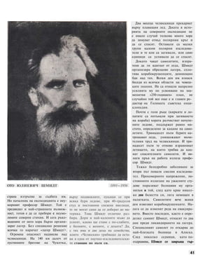 ОТО ЮЛИЕВИЧ ШМИДТ
страна изтръпва за съдбата им.
Но началник на експедицията е неу-
морният професор Шмидт. Той е
предвидил и най-страшната възмож-
ност, готов е да се пребори с неумо-
лимите северни стихии. И сега ръко-
водените от него хора бързо органи-
зират лагер. Без специално решение
всички го наричат «лагер Шмидт>.
Огромна опасност надвисва над
челюскинци. На 140 км далеч от
пустинните брегове на Чукотка,
1891—1956
върху подвижните, пукащи се при
всяка буря ледове, при 40-градусов
студ и постоянни снежни виелици,
те не могат сами да се доберат до ма-
терика. Това Шмидт отлично раз-
бира. Дори и най-калените мъже да
успеят, какво ще стане с по-слабите,
с болните, с жените, с децата? Да,
с тях има и две деца на семейства,
които «Челюскин» трябваше да оста-
ви в една от научно-изследователски-
те станции по пътя си.
Два месеца челюскинци прекарват
върху плаващия лед. Досега в исто-
рията на северните експедиции не
е имало случай толкова много хора
да зимуват отвъд полярния кръг и
да се спасят. Оставали са малки
групи калени полярни изследова-
тели и те или са загивали, или само
единици са успявали да се спасят.
Докато чакат самолетите, изпра-
тени да ги вдигнат от леда, Шмидт
организира образцово лагера, спло-
тява корабокрушенците, денонощно
бди над тях. Всеки ден им изнася
беседи из всички области на човеш-
ките знания. Не са отишли напразно
усилията му по усвояване на зна-
менития «250-годишен» план, не
случайно той все още е и главен ре-
дактор на Голямата съветска енци-
клопедия.
Почти с голи ръце (кирките и ло-
патите са потънали при загиването
на кораба) хората разчистват начупе-
ните ледове, поддържат равно мя-
стото, определено за кацане на само-
летите. Тринадесет пъти бурите на-
трошават леда, унищожават мъчи-
телния труд на челюскинци. И три-
надесет пъти те отново изравняват
летището, на което трябва да кац-
нат спасителните самолети. И ви-
наги пръв на работа излиза профе-
сор Шмидт.
Тежко белодробно заболяване за
втори път поваля смелия изследова-
тел. Прекомерното напрежение, по-
стоянното излагане на ужасните сту-
дове поразяват болнавия му орга-
низъм и той, след като крие някол-
ко дни болестта си, ляга немощен в
палатката. Самолетите вече всеки
ден извозват корабокрушенците. На-
лага се да изменят реда на евакуира-
нето. Вместо последен, както е опре-
делил самият Шмидт, отнасят го два
дни преди ликвидирането на лагера.
Специалният самолет го откарва до
най-близката болница в Аляска.
След няколко седмици, като по-
оздравява, Шмидт се завръща тър-
41
 