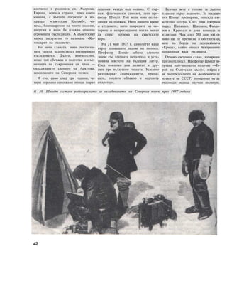 жествено в родината си. Америка,
Европа, всички страни, през които
минава, с възторг посрещат и из-
пращат «съветския Колумб», чо-
века, благодарение на чиито знания,
енергия и воля бе изцяло спасена
огромната експедиция. А съветският
народ заслужено го назовава «Ко-
мисарят на ледовете».
Но нито славата, нито постигна-
тите успехи задоволяват неуморимия
изследовател. Дълго, внимателно,
вещо той обсъжда и подготвя изпъл-
нението на съкровения си план —
овладяването сърцето на Арктика,
завоюването на Северния полюс.
И ето, само след три години, че-
тири огромни оранжеви птици порят
ледения въздух над океана. С пър-
вия, флагмански самолет, лети про-
фесор Шмидт. Той води нова експе-
диция на полюса. Нито лошото време
и студовете, нито повредите на мо-
торите и непрогледните мъгли могат
да спрат устрема на съветските
хора.
На 21 май 1937 г. самолетът каца
върху плаващите ледове на полюса.
Професор Шмидт забива аленото
знаме със златната петолъчка и уста-
новява мястото на бъдещия лагер.
След няколко дни долитат и дру-
гите три въздушни гиганта. Усилено
разтоварват снаряжението, припа-
сите, топлото облекло и научната
апаратура.
0. 10. Шмидт съставя радиограмата за овладяването на Северния полюс през 1937 година
42
Всичко вече е готово за дългото
плаване върху ледовете. За последен
път Шмидт проверява, оглежда вни-
мателно лагера. След това прегръща
поред Папанин, Ширшов, Фьодо-
ров и Кренкел и дава команда за
излитане. Чак след 260 дни той от-
ново ще ги притисне в обятията си,
вече на борда на ледоразбивача
«Ермак», който отнася безстрашните
папанинци към родината.
Отново световна слава, всенародна
признателност. Професор Шмидт по-
лучава най-високото отличие —«Ге-
рой на Съветския съюз», избран е
за подпредседател на Академията ш
науките на СССР, поверяват му да
ръководи редица научни институти.
 