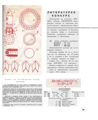 М О Д Е Л Н А К О С М И Ч Е С К И К О Р А Б
«В О С Т О К>
За изработването на този модел са необходими: тънък
картон или дебела хартия, ножици, ножче, лепило и по жела-
ние водни бои и безцветен лак.
Чертежът може да се прекопира и после да се нанесе върху
картона (хартията). След това отделните части се изрязват
и залепват по реда на номерацията, като се започне от глав-
ната част на тялото(З). Преди да се прилепят към нея, ча-
стите 2 « 5 могат да се надебелят от два или повече пласта
хартия.
Моделът е направен така, както е бил представен на
въздушния парад в Тушино. В задната си част има пръстен,
който е поддържал равновесието на модела под вертолета,
който го е носел на парада. Частите 7 трябва да бъдат четири
на брой и да се направят от пръчка с дебелина около 4 мм, като
им се направят нарези във вид на буква «Т». както е показано
«чертежа.
Готовият модел може да се оцвети с водни бои и да се лакира
: безцветен лак
Л И Т Е Р А Т У Р Е Н
К О Н К У Р С
Редакцията на списание «КОС-
МОС» обявява АНОНИМЕН лите-
ратурен конкурс за написване раз-
казина научно — фантастична тема-
тика:научниитехническиоткри-тияилиизобретения,осъществ
на Земята; овладяване на Космоса,
на земните недра и океанските
дълбочини; разкриване тайните на
материята и Вселената.
Ще бъдат раздадени наградите:
ПЪРВА — 250 лева
ВТОРА — 150 лева
ТРЕТА — 100 лева
Отпечатаните разкази ще се хо-
норуват отделно.
Разказът трябва да не е по-го-
лям от 10 страници (по 30 реда)
и да се изпрати в два екземпляра
на пишуща машина на адрес:
София, бул. «Ленин» № 47, спи-
сание «КОСМОС» (за конкурса).
Името и адресът на автора да се
приложат в отделен запечатан плик.
Срок за представяне разказите:
! март 1963 година.
Дата
10. XII.
20. XII.
30. XII.
ДЕКЕМВРИ
I. СЛЪНЦЕТО
Изгрява Залязва
7ч 46м 16ч 53м
7ч 53м 16ч 55м
7ч 57м 17ч 02м
Продълж. на деня
9ч 07м
9ч 02м
9ч 05м
Начало на зимата — 22 декември, в 10ч
II. ЛУНАТА
4. XII. Първа четвърт
11. XII. Пълнолуние
19. XII. Последна четвърт
27. XII. Новолуние
54
 