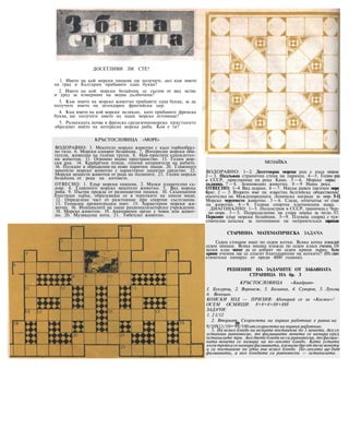 ДОСЕТЛИВИ ЛИ СТЕ?
1. Името на кой морски хищник ще получите, ако към името
на град в България прибавите една буква?
2. Името на кой морски бозайник се състои от вид ястие
н уред за измерване на водна дълбочина?
3. Към името на морско животно прибавете една буква, за да
получите името на легендарен фригийски цар.
4. Към името на кой морски великан, като прибавите френска
буква, ще получите името на наше морско летовище?
5. Размекната почва и френско средиземноморско пристаните
образуват името на интересна морска риба. Коя е тя?
КРЪСТОСЛОВИЦА «МОРЕ»
ВОДОРАВНО: 3. Мекотело морско животно с късо торбообраз-
но тяло. 6. Морски еднорог бозайник. 7. Интересни морски оби-
татели, живеещи на големи групи. 8. Най-простите едноклетъч-
ни животни. 11. Огромно водно пространство. 13. Голям мор-
ски рак. 14. Крайречни птици, големи неприятели на рибите.
16. Пускане в обръщение на нови парични знаци. 20. Главоного
мекотело морско животно с характерно защитно средство. 22.
Морски мешести животни от рода на полипите. 23. Голям морски
бозайник от рода на китовете.
ОТВЕСНО: 1. Едър морски хищник. 2. Малки плавателни съ-
дове. 4. Главоного морско мекотело животно. 5. Вид морска
риба. 9. Пъстра прежда от разноцветни нишки. 10. Скъпоценни
блестящи зърна, образуващи се в черупките на някои миди.
12. Определена част от разстояние при спортни състезания.
13. Гениален древногръцки поет. 15. Характерни морски жи-
вотни. 16. Инициалите на наше рационализаторско учреждение.
18. Морско животно. 19. Анатомичен орган у човек или живот-
но. 20. Музикална нота. 21. Тибетско животно.
МОЗАЙКА
ВОДОРАВНО: 1—2. Десетокрак морски рак с къса опаша
2 —3. Надлъжна странична стена на параход. 4—5. Голям град
в СССР, пристанище на река Кама. 5 — 6. Морска мярка
дължина. 7 — 8. Земноводно животно. 8 —9 Наша река.
ОТВЕСНО: 1--4 Вид шаран. 4 — 7. Нисък равен пясъчен моря
бряг. 2 — 5. Второто име па известна белгийска общественик!
носителка на Международната Ленинска награда за мир. 5-1]
Морско черупчесто животно. 3 — 6. Следа, отпечатък от стаи
па животно. 6 — 9. Голяма спортна платноходна лодка.
ДИАГОНАЛНО: 1—5. Полуостров в СССР, граничещ с Чер-
но море. 3 —5. Подразделение на стара мярка за тегло. 5-7,
Перконог едър морски бозайник. 5—9. Плуващ снаряд с чув-
ствнтелна запалка за потопяване на неприятелски параходи
СТАРИННА МАТЕМАТИЧЕСКА ЗАДАЧА
Седем стопани имат по седем котки. Всяка котка изяждай
седем мишки. Всяка мишка изяжда по седем класа ечемик. От
всеки клас могат да се добият по седем крини зърно. Коли
крини ечемик ще се спасят благодарение на котките? (Из един
египетски папирус от преди 4000 години).
РЕШЕНИЕ НА ЗАДАЧИТЕ ОТ ЗАБАВНАТА
СТРАНИЦА НА бр. 3
КРЪСТОСЛОВИЦА «Квадрат»
I. Букурещ, 2. Воронеж, 3. Боливия, 4. Суворов, 5. Лукощ
6. Венеция.
КОНСКИ ХОД — ПРИЗИВ: Абонирай се за «Космос»!
ОСЕМ ОСМИЦИ: 8+8+8+88+888
ЗАДАЧИ:
1. 2 1/12
2. Вторият. Скоростта на първия работник е равна на
99
9/10X11/10=99/100отскоростта на първия работник.
3. На всяко блюдо на везните поставяме по 3 монети. Ако се
установи равновесие, то фалшивата монета се намира сред
останалите три. Ако двете блюда не са равновесни, тофалши-
вата монета се намира на по-лекото блюдо. Като устати
вкоятройкасенамирафалшивата, вземамедвеоттезимонети
и ги поставяме по една във всяко блюдо. По-леката ще бъде
фалшивата, а ако блюдата са равновесни — останалата.
 
