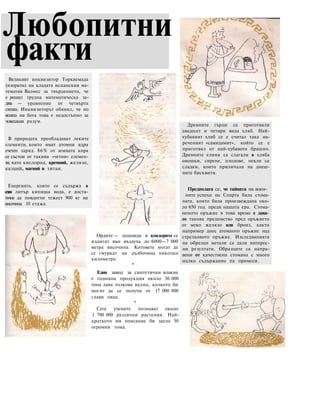 Любопитни
факти
Ордите — лешояди и кондорите се
издигат вън въздуха до 6000—7 000
метра височина. Китовете могат да
се гмуркат на дълбочина няколко
километра.
*
Един завод за синтетични влакна
е годишна продукция около 30 000
тона дава толкова вълна, колкото би
могло да се получи от 17 000 000
глави овце.
*
Сега учените познават около
1 700 000 различни растения. Най-
краткото им описание би заело 50
огромни тома.
Древните гърци са приготвяли
двадесет и четири вида хляб. Най-
хубавият хляб се е считал така на-
реченият «самидамит», който се е
приготвял от най-хубавото брашно.
Древните елини са слагали в хляба
овошки, сирене, плодове, пекли са
сладки, които приличали на днеш-
ните бисквити.
Предполага се, че тайната на воен-
ните успехи на Спарта била стома-
ната, която била произвеждана око-
ло 650 год. преди нашата ера. Стома-
неното оръжие в това време е дава-
ло такова предимство пред оръжието
от меко желязо или бронз, както
например днес атомното оръжие над
стрелковото оръжие. Изследванията
на образци метали са дали интерес-
ни резултати. Образците са напра-
вени от качествена стомана с много
малко съдържание па примеси.
Великият инквизитор Торквемада
(изпратил на кладата испанския ма-
тематик Валмес за твърдението, че
е решил трудна математическа за-
дача — уравнение от четвърта
степен. Инквизиторът обявил, че по
волята на бога това е недостъпно за
човешкия разум.
В природата преобладават леките
елементи, които имат атомни ядра
счетен заряд. 86% от земната кора
се състои от такива «четни» елемен-
ти, като кислород, кремний, желязо,
калций, магний и титан.
Енергията, която се съдържа в
един литър кипяща вода, е доста-
тъчна да повдигне тежест 900 кг на
височина 10 етажа.
 