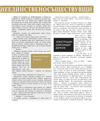 Шумът от потерята се приближаваше и Наар, за-
дъхвайки се, отново помисли, че трябва да помоли мла-
дежа да бяга сам и да остави него, стареца (той дори
не знаеше как се казва този младеж). Но в същия миг
могъщият нисък рев, който така озадачи целия град и
тях двамата, когато излизаха от затвора, отново раз-
търси небето и скалите. Но този път той беше още по-
силен — всеобемащ, свиреп звук. И той ясно се носеше
отгоре.
Младежът, снажен, със съсредоточен строг поглед,
спря и се обърна към Наар.
•— Чувал ли си някога такова нещо, учителю?
Наар поклати глава. Напомняше съвсем слабо рева
на ураган, но времето беше тихо. Приличаше и на тът-
нежа на далечна гръмотевична буря, но звукът беше
рязък и кратък. Сякаш нещо се приближи отгоре, от
невероятна далечина, удари като с чук и отново изчезна
някъде там, в небето.
— Никога.
-Младежът погледна нагоре, после надолу към доли-
ната. Хората от потеря-
та бяха се спрели, ревът
също ги беше изплашил.
Накичените и робите се
бяха разпръснали на три
големи отряда по каме-
нистия склон. Във всеки
отряд имаше още по два
диатона. Но тук, на
стръмнината, тези пър-
гави зверове ставаха тромави — пречеха им средните
крака.
Сега всичко беше замръзнало по местата си.
Накичените стояха, вдигнали главите си с тежките
гребени към сивото облачно небе. Робите, опрели на
земята дългите си възлести ръце, почиваха. Диатоните
лежаха на камъните,свили под себе си шестте си крака,
и Движеха дългите си тесни муцуни ту на една, ту на
друга страна.
После един от накичените свали шлема си с гребена
и го размаха над главата си. При този знак преследва-
чите се спуснаха към центъра на долината и застанаха
в кръг. Двамата бегълци виждаха отгоре как те се съве-
щават, поглеждайки към тях.
— Напред •— каза младежът.
Те отново затичаха, провирайки се всред хаоса от
камъни.
ФАНТАСТИЧЕН
РАЗКАЗ
ИЛЮСТРАЦИИ
АЛЕКСАНДЪР
ДЕНКОВ
«Защо той ме изведе от затвора — мислеше Наар. —
Нима още съм нужен някому, след дългите години из-
тезания и мъчения?»
Той изведнъж осъзна, че вижда младежа не за първи
път. Преди много дни, когато го извеждаха на площада
съгласно обичая и един от накичените, подгонвайкн го
с бича си, крещеше: «Ето безумеца, който настоява, че
над нашето небе има още едно, светло! Ето го този,
който отрича Всеобщия Камък!» Точно тогава Наар
забеляза в тълпата гордия изпитателен поглед, младото
строго лице и с горчи-
вина си помнели: «Нима
и този ме презира?» Но
ето минаха дни, днес су-
тринта вратата на ки-
лията неочаквано се от-
вори, мъртвият пазач
лежеше на пода и мла-
дежът го изведе из гра-
да. Защо?...
Зад тях, долу, се чу
свиркане и рязко плющене на бичове. Започнаха от-
ново да ги преследват, бегълците мълчаливо ускориха
крачките си.
«Той ме нарича учител — каза си Наар. — Значи,
има такива, които ми вярват.»
А сам той вече бе престанал да си вярва и онова, което
се беше случило преди десетилетия, му се струваше
сън. Тогава още млад и силен, Наар започна да се съм-
нява в това, на което ги учеха накичените. Тяхната
наука твърдеше, че горе, зад сивото неспокойно облачно
небе, виси вечният Всеобщ Камък, който и запълва
цялото Пространство на Пространствата. Че океанът,
заобикалящ мястото, където бяха разположени два-
десетте града, се опира там далеч зад хоризонта в този
същия Всеобщ Камък. Че единственият съществуващ
живот е животът на двадесетте града, животът на
накичените и техните роби. Камък долу под нас и камък
горе над сивото небе — ето всичко, което съществува,
което е било и което ще бъде.
Наар се беше усъмнил в учението за Всеобщия Ка-
мък. Той се питаше, защо денем небето е светло, а
нощем тъмно; защо винаги се мени цветът му; отгде се е
появил животът в пукнатината на Камъка. И измъчван
от тези въпроси, реши да се изкачи до небето, да се из-
катери на Планината на Всички Планини, чийто връх,
НЕЕДИНСТВЕНОСЪЩЕСТВУВЩИ
 