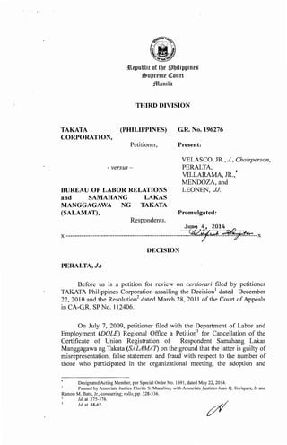 lepublic of tbe llbilippine~
$upreme ~ourt
jffilanila
THIRD DIVISION
TAKATA (PHILIPPINES) G.R. No. 196276
CORPORATION,
Petitioner, Present:
- versus-
VELASCO, JR., J, Chairperson,
PERALTA,
BUREAU OF LABOR RELATIONS
and SAMAHANG LAKAS
MANGGAGAWA NG TAKATA
(SALAMAT),
Respondents.
PERALTA, J.:
VILLARAMA, JR.,
MENDOZA, and
LEONEN, JJ.
Promulgated:
J~14
*
Before us is a petition for review on certiorari filed by petitioner
TAKATA Philippines Corporation assailing the Decision1
dated December
22, 2010 and the Resolution2
dated March 28, 2011 of the Court ofAppeals
in CA-G.R. SP No. 112406.
On July 7, 2009, petitioner filed with the Department of Labor and
Employment (DOLE) Regional Office a Petition3
for Cancellation of the
Certificate of Union Registration of Respondent Samahang Lakas
Manggagawa ng Takata (SALAMA1) on the ground that the latter is guilty of
misrepresentation, false statement and fraud with respect to the number of
those who participated in the organizational meeting, the adoption and
Designated Acting Member, per Special Order No. 1691, dated May 22, 2014.
Penned by Associate Justice Fiorito S. Macalino, with Associate.Justices Juan Q. Enriquez, Jr and
Ramon M. Bato, Jr., concurring; rollo, pp. 328-336.
2
Id. at 375-376.
Id. at 48-67.
 