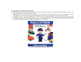 For Beginning Readers and Picture-Book Audiences
 “How Do You Get from Here to There?” – by Nicholas J. Charles, illustrated by Karla Kuskin – The pictures answer the question in fun ways. It is
hard to find used copies, or even library copies to borrow.
 “Policeman Small” – Lois Lenski – This was the final book in one of Lenski’s best-known bodies of work. The "Mr. Small" began in 1934 with
“The Little Auto”. Each book showed the life of a friendly person in a simple world. Most have been reissued and are still available.
 “The Big Honey Hunt” – by Stan and Jan Berenstain – This was the first in the Berenstain Bears series by the couple. It introduces Papa Bear,
Mama Bear, and Brother Bear, but Sister Bear was not yet born. It was edited by Dr. Seuss. Their cartoons had been appearing in magazines like
The Saturday Evening Post and Good Housekeeping throughout the 1940s and 1950s.
Cover of “Policeman Small” (photo from online sale)
 