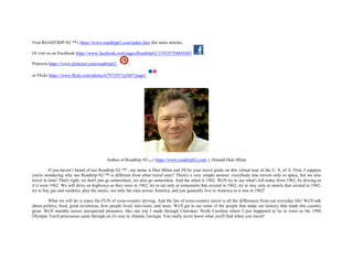 Visit ROADTRIP-'62 ™ ( https://www.roadtrip62.com/index.htm )for more articles.
Or visit us on Facebook https://www.facebook.com/pages/Roadtrip62/119235794845685 ,
Pinterest https://www.pinterest.com/roadtrip62/ ,
or Flickr https://www.flickr.com/photos/67972937@N07/page1 .
Author of Roadtrip-'62TM ( https://www.roadtrip62.com/ ), Donald Dale Milne
If you haven’t heard of nor Roadtrip-'62 ™ , my name is Don Milne and I'll be your travel guide on this virtual tour of the U. S. of A. First, I suppose
you're wondering why nor Roadtrip-'62 ™ is different from other travel sites? There's a very simple answer: everybody else travels only in space, but we also
travel in time! That's right, we don't just go somewhere, we also go somewhen. And the when is 1962. We'll try to see what's left today from 1962, by driving as
if it were 1962. We will drive on highways as they were in 1962, try to eat only at restaurants that existed in 1962, try to stay only at motels that existed in 1962,
try to buy gas and sundries, play the music, see only the sites across America, and just generally live in America as it was in 1962!
What we will do is enjoy the FUN of cross-country driving. And the fun of cross-country travel is all the differences from our everyday life! We'll talk
about politics, food, great inventions, how people lived, television, and more. We'll get to see some of the people that made our history; that made this country
great. We'll stumble across unexpected pleasures, like one trip I made through Cherokee, North Carolina where I just happened to be in town as the 1996
Olympic Torch procession came through on it's way to Atlanta, Georgia. You really never know what you'll find when you travel!
 