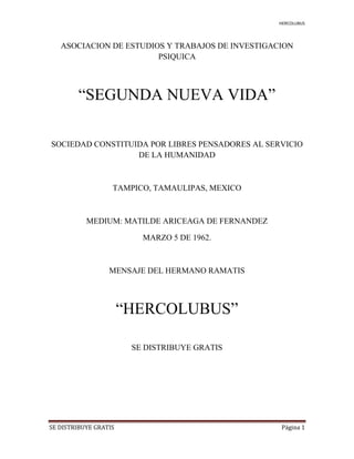 HERCOLUBUS
SE DISTRIBUYE GRATIS Página 1
ASOCIACION DE ESTUDIOS Y TRABAJOS DE INVESTIGACION
PSIQUICA
“SEGUNDA NUEVA VIDA”
SOCIEDAD CONSTITUIDA POR LIBRES PENSADORES AL SERVICIO
DE LA HUMANIDAD
TAMPICO, TAMAULIPAS, MEXICO
MEDIUM: MATILDE ARICEAGA DE FERNANDEZ
MARZO 5 DE 1962.
MENSAJE DEL HERMANO RAMATIS
“HERCOLUBUS”
SE DISTRIBUYE GRATIS
 