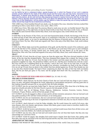 GOOD FRIDAY
Feast Day: The Friday preceding Easter Sunday.
Let the faithful be led to understand today’s special liturgical act, in which the Passion of our Lord is solemnly
chanted: prayers offered for the needs of the whole Church and the human race: the holy Cross, monument of our
Redemption, is adored most devoutly by clergy and faithful, the whole family of Christ: finally, as for hundreds of
years was the practice, all who wish and are duly prepared go forward to receive Communion with this as their chief
intention, that by devoutly receiving the Body of the Lord (which He delivered this day for all men) they may enjoy
richer fruits of that Redemption. Let the priests urge the faithful to make this sacred day one of loving recollection,
neither should they forget the law of abstinence and fasting.
THE LORD Jesus Christ humbled Himself unto death, even the death of the cross; wherefore God also exalted Him
and hath given Him a name which is above every name. (Phil. 2:8-9)
O LORD Jesus Christ, Who didst shed Thy precious Blood to wash away our sins: we humbly beseech Thee, that
on the judgment day, at Thy right hand, we may be found worthy to hear from Thee those words: Come, ye blessed:
Who with the same God the Father and the Holy Ghost, livest and reignest, God, world without end. Amen.
INTROIT
O GOD Who, by the Passion of Thy Christ, our Lord, hast loosened the bonds of death, that heritage of the first sin
to which all men of later times did succeed: make us so conformed to Him that, as we must needs have borne the
likeness of earthly nature, so we may by sanctification bear the likeness of heavenly grace. Through the same our
Lord Jesus Christ, Thy Son, Who liveth and reigneth with Thee in the unity of the Holy Ghost, God, world without
end. Amen.
COLLECT
O GOD, from Whom Judas received the punishment of his guilt, and the thief the reward of his confession: grant
unto us the full fruit of Thy clemency; that even as in His Passion our Lord Jesus Christ gave to each retribution
according to his merits, so having cleared away our former guilt, He may bestow on us the grace of His
Resurrection: Who with Thee liveth and reigneth in the unity of the Holy Ghost, God, world without end. Amen.
TRACT
DELIVER ME, O Lord, from the evil man: rescue me from the unjust man. Who have devised iniquities in their
hearts: all the day long they designed battles. They have sharpened their tongues like a serpent: the venom of saps
is under their lips. Keep me, O Lord, from the hand of the wicked: and from unjust men deliver me. Who have
proposed to supplant my steps. The proud have hidden a net for me. And they have stretched out cords for a snare:
they have laid for me a stumbling block by the wayside. I said to the Lord: Thou art my God: hear, O Lord, the
voice of my supplication. O Lord, Lord, the strength of my salvation: overshadow my head in the day of battle.
Give me not up, O Lord, from my desire to the wicked: they have plotted against me. Do not Thou forsake me, lest
at any time they should triumph. The head of them compassing me about: the labor of their lips shall overwhelm
them. But the just shall give glory to Thy name: and the upright shall dwell with Thy countenance. (Ps. 139:2-
10,14)
GOSPEL
See V. THE PASSION OF OUR LORD JESUS CHRIST (Jn. 18:1-40; 19:1-42).
THE GREAT INTERCESSIONS
LET US PRAY, dearly beloved, for the holy Church of God: that our Lord and God may deign to give it peace,
keep it in unity, and guard it throughout the world, subjecting to it principalities and powers: and may grant unto us
that, leading a peaceful and quiet life we may glorify God, the Father almighty.
LET US PRAY also for our most holy Father Pope N.: that our Lord and God, Who chose him to be Bishop, may
keep him in health and safety for His holy Church, to govern the holy people of God.
LET US PRAY also for all Bishops, Priests, Deacons, Subdeacons, Acolytes, Exorcists, Lectors, Porters,
Confessors, Virgins, Widows, and for all the holy people of God.
LET US PRAY too for all engaged in affairs of state and for all their ministries and powers: that our God and Lord
may guide according to His will their minds and hearts, to our lesting peace.
LET US PRAY also for our Catechumens: that our Lord and God would open the ears of their hearts and the gate
of His mercy; that receiving in the laver of regeneration remission of all their sins, they too may be found in Christ
Jesus our Lord.
LET US PRAY, dearly beloved, to God the Father almighty, that He would cleanse the world of all errors, take
away diseases, drive awy famine, open prisons, release from chains, grant a secure return to travellers, health to the
sick, and a safe haven to those at sea.
LET US PRAY ALSO for heretics and schismatics: that our Lord God would rescue them from all their errors, and
recall them to their holy Mother, the Catholic and Apostolic Church.
LET US PRAY also for Jews: that our God and Lord would remove the veil from their hearts: that they also may
acknowledge our Lord Jesus Christ.
LET US PRAY ALSO for pagans: that almighty God would remove iniquity from their hearts: that, putting aside
their idols, they may be converted to the true and living God and His only Son, Jesus Christ our God and Lord.
ADORATION OF THE CROSS
BEHOLD THE WOOD OF THE CROSS, on which hung the Savior of the world. Come, let us adore.
 