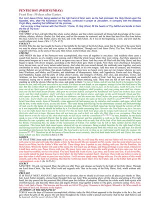 PENTECOST (WHITSUNDAY)
Feast Day: 50 days after Easter.
Our Lord Jesus Christ, being seated on the right hand of God, sent, as He had promised, the Holy Ghost upon the
Apostles, who, after His Ascension into Heaven, continued in prayer at Jerusalem, in company with the Blessed
Virgin Mary, awaiting the fulfillment of His promise.
Let us pray in like manner with the Church: “Come, O Holy Ghost, fill the hearts of Thy faithful and kindle in them
the fire of Thy love.”
INTROIT
THE SPIRIT of the Lord hath filled the whole world, alleluia; and that which containeth all things hath knowledge of the voice,
alleluia, alleluia, alleluia. (Psalm) Let God arise, and let His enemies be scattered: and let them that hate Him flee from before
His face. Glory be to the Father, and to the Son, and to the Holy Ghost. As it was in the beginning, is now, and ever shall be,
world without end. Amen. (Wis. 1:7; Ps. 67:2)
COLLECT
O GOD, Who this day hast taught the hearts of the faithful by the light of the Holy Ghost, grant that by the gift of the same Spirit
we may be always truly wise and ever rejoice in His consolation, Through our Lord Jesus Christ, Thy Son, Who liveth and
reigneth with Thee, in the unity of the same Holy Ghost, world without end. Amen.
EPISTLE
AND WHEN the days of the Pentecost were accomplished, they were all together in one place: And suddenly there came a
sound from heaven, as of a mighty wind coming, and it filled the whole house where they were sitting. And there appeared to
them parted tongues as it were of fire, and it sat upon every one of them: And they were all filled with the Holy Ghost, and they
began to speak with divers tongues, according as the Holy Ghost gave them to speak. Now there were dwelling at Jerusalem,
Jews, devout men, out of every nation under heaven. And when this was noised abroad, the multitude came together, and were
confounded in mind, because that every man heard them speak in his own tongue. And they were all amazed, and wondered,
saying: Behold, are not all these, that speak, Galileans? And how have we heard, every man our own tongue wherein we were
born? Parthians, and Medes, and Elamites, and inhabitants of Mesopotamia, Judea, and Cappadocia, Pontus and Asia, Phrygia,
and Pamphylia, Egypt, and the parts of Libya about Cyrene, and strangers of Rome, Jews also, and proselytes, Cretes, and
Arabians: we have heard them speak in our own tongues the wonderful works of God. And they were all astonished, and
wondered, saying one to another: What meaneth this? But others mocking, said: These men are full of new wine. But Peter
standing up with the eleven, lifted up his voice, and spoke to them: Ye men of Judea, and all you that dwell in Jerusalem, be this
known to you, and with your ears receive my words. For these are not drunk, as you suppose, seeing it is but the third hour of the
day: But this is that which was spoken of by the prophet Joel: And it shall come to pass, in the last days, (saith the Lord,) I will
pour out of my Spirit upon all flesh: and your sons and your daughters shall prophesy, and your young men shall see visions,
and your old men shall dream dreams. And upon my servants indeed, and upon my handmaids will I pour out in those days of my
spirit, and they shall prophesy. And I will shew wonders in the heaven above, and signs on the earth beneath: blood and fire,
and vapour of smoke. The sun shall be turned into darkness, and the moon into blood, before the great and manifest day of the
Lord come. And it shall come to pass, that whosoever shall call upon the name of the Lord, shall be saved.[Joel 2:28-32] Ye men of
Israel, hear these words: Jesus of Nazareth, a man approved of God among you, by miracles, and wonders, and signs, which God
did by him, in the midst of you, as you also know: This same being delivered up, by the determinate counsel and foreknowledge
of God, you by the hands of wicked men have crucified and slain. Whom God hath raised up, having loosed the sorrows of hell,
as it was impossible that he should be holden by it. For David saith concerning him: I foresaw the Lord before my face: because
he is at my right hand, that I may not be moved. For this my heart hath been glad, and my tongue hath rejoiced: moreover my
flesh also shall rest in hope. Because thou wilt not leave my soul in hell, nor suffer thy Holy One to see corruption. Thou hast
made known to me the ways of life: thou shalt make me full of joy with thy countenance.[Ps. 15:8-11] Ye men, brethren, let me freely
speak to you of the patriarch David; that he died, and was buried; and his sepulchre is with us to this present day. Whereas
therefore he was a prophet, and knew that God hath sworn to him with an oath, that of the fruit of his loins one should sit upon
his throne. Foreseeing this, he spoke of the resurrection of Christ. For neither was he left in hell, neither did his flesh see
corruption. This Jesus hath God raised again, whereof all we are witnesses. Being exalted therefore by the right hand of God,
and having received of the Father the promise of the Holy Ghost, he hath poured forth this which you see and hear. For David
ascended not into heaven; but he himself said: The Lord said to my Lord, sit thou on my right hand, until I make thy enemies thy
footstool.[Ps. 109:1] Therefore let all the house of Israel know most certainly, that God hath made both Lord and Christ, this same
Jesus, whom you have crucified. (Acts 2:1-36)
GOSPEL
AT THAT TIME Jesus said to His disciples: If any one love Me, he will keep My word, and my Father will love him, and We
will come to him and will make Our abode in him: he that loveth Me not, keepeth not My words. And the word which you have
heard is not Mine, but the Father’s Who sent Me. These things have I spoken to you, abiding with you. But the Paraclete, the
Holy Ghost, Whom the Father will send in My name, He will teach you all things, and bring all things to your mind, whatsoever
I shall have said to you. Peace I leave with you, My peace I give unto you: not as the world giveth, do I give unto you. Let not
your heart be troubled, nor let it be afraid. You have heard that I said to you: I go away, and I come unto you. If you loved Me,
you would indeed be glad, because I go to the Father: for the Father is greater than I. And now I have told you before it come to
pass that when it shall come to pass you may believe. I will not now speak many things with you. For the prince of this world
cometh, and in Me he hath not anything. But that the world may know that I love the Father, and as the Father hath given Me
commandment, so do I. (Jn. 14:23-31)
SECRET
SANCTIFY, O Lord, we beseech Thee, the gifts we offer Thee, and cleanse our hearts by the light of the Holy Ghost. Through
our Lord Jesus Christ, Thy Son, Who liveth and reigneth with Thee in the unity of the Holy Ghost, God, world without end.
Amen.
PREFACE
IT IS TRULY MEET AND JUST, right and for our salvation, that we should at all times and in all places give thanks to Thee,
holy Lord, Father almighty, eternal God: through Christ our Lord. Who ascending above all the ehavens and sitting at Thy right
hand, this day poured out the promised Holy Ghost upon the children of adoption. Wherefore the whole world doth rejoice with
overflowing joy; and heavenly Hosts also and angelic Powers sing together a hymn to Thy glory, evermore saying: Holy, holy,
holy, Lord God of hosts. The heavens and the earth are full of Thy glory. Hosanna in the highest. Blessed is He Who cometh in
the name of the Lord. Hosanna in the highest.
ANTIPHON AT THE MIGNIFICAT
TODAY were the days of Pentecost accomplished, alleluia; today the Holy Ghost appeared to the disciples in the for a fire, and
gave them the gifts of His graces: He sent them throughout the whole world to preach and testify: that he that shall believe and
be baptized, shall be saved, alleluia. (Mk. 16:16)
 