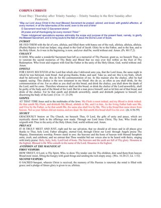 CORPUS CHRISTI
Feast Day: Thursday after Trinity Sunday – Trinity Sunday is the first Sunday after
Pentecost.
“May our Lord Jesus Christ in the most Blessed Sacrament be praised, adored, and loved, with grateful affection, at
every moment, in all the tabernacles of the world, even to the end of time!
O Sacrament most holy! O Sacrament divine!
All praise and all thanksgiving be every moment Thine! ”
These indulgenced ejaculations express admirably the scope and purpose of the present feast, namely, to glorify
the Blessed Sacrament, and to bring souls to the feet of Jesus the Divine Lover of Souls.
INTROIT
HE FED THEM with the fat of corn, alleluia, and filled them with honey out of the rock, alleluia, alleluia, alleluia.
(Psalm) Rejoice to God our helper; sing aloud to the God of Jacob. Glory be to the Father, and to the Son, and to
the Holy Ghost. As it was in the beginning, is now, and ever shall be, world without end. Amen. (Ps. 80:17,2)
COLLECT
O GOD, Who under a wonderful Sacrament hast left us a memorial of Thy Passion: grant us, we beseech Thee, so
to venerate the sacred mysteries of Thy Body and Blood that we may ever feel within us the fruit of Thy
Redemption. Who livest and reignest with God the Father in the unity of the Holy Ghost, God, world without end.
Amen.
EPISTLE
FOR I HAVE RECEIVED of the Lord that which also I delivered unto you, that the Lord Jesus, the same night in
which he was betrayed, took bread. And giving thanks, broke, and said: Take ye, and eat: this is my body, which
shall be delivered for you: this do for the commemoration of me. In like manner also the chalice, after he had
supped, saying: This chalice is the new testament in my blood: this do ye, as often as you shall drink, for the
commemoration of me. For as often as you shall eat this bread, and drink the chalice, you shall show the death of
the Lord, until he come. Therefore whosoever shall eat this bread, or drink the chalice of the Lord unworthily, shall
be guilty of the body and of the blood of the Lord. But let a man prove himself: and so let him eat of that bread, and
drink of the chalice. For he that eateth and drinketh unworthily, eateth and drinketh judgment to himself, not
discerning the body of the Lord. (I Cor. 11: 23-29)
GOSPEL
AT THAT TIME Jesus said to the multitudes of the Jews: My Flesh is meat indeed, and my Blood is drink indeed.
He that eateth My Flesh, and drinketh My Blood, abideth in Me, and I in him. As the living Father hath sent Me,
and I live by the Father, so he that eateth Me, the same also shall live by Me. This is the bread that came down from
heaven. Not as your fathers did eat manna, and are dead. He that eateth this bread shall live for ever. (Jn. 6:56-59)
SECRET
GRACIOUSLY bestow on Thy Church, we beseech Thee, O Lord, the gifts of unity and peace, which are
mystically shown forth in the offerings now made. Through our Lord Jesus Christ, Thy Son, Who liveth and
reigneth with Thee in the unity of the Holy Ghost, God, world without end. Amen.
PREFACE
IT IS TRULY MEET AND JUST, right and for our salvation, that we should at all times and in all places give
thanks to Thee, holy Lord, Father almighty, eternal God, through Christ our Lord: through Angels praise Thy
Majesty, Dominations worship, Powers stand in awe: the heavens and the hosts of heaven with blessed Seraphim
unite, exult, and celebrate; and we entreat that Thou wouldst bid our voices also to be heard with theirs, singing
with lowly praise: Holy, holy, holy, Lord God of hosts. The heavens and the earth are full of Thy glory. Hosanna in
the highest. Blessed is He Who cometh in the name of the Lord. Hosanna in the highest.
ANTIPHON AT THE MAGNIFICAT
FIRST VESPERS
HOW SWEET, O Lord, is Thy Spirit, Who, to show Thy tender care for Thy children, dost send them from heaven
Bread most sweet, filling the hungry with good things and sending the rich empty away. (Wis. 16:20-21; Lk. 1:52)
SECOND VESPERS
O SACRED banquet, wherein Christ is received; the memory of His Passion is renewed; the mind is filled with
grace; and a pledge of future glory is given to us, alleluia.
 