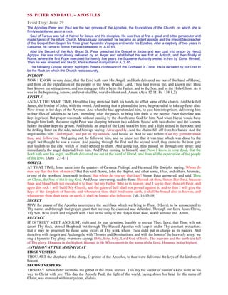 SS. PETER AND PAUL −−−− APOSTLES
Feast Day: June 29
The Apostles Peter and Paul are the two princes of the Apostles, the foundations of the Church, on which she is
firmly established as on a rock.
Saul of Tarsus was full of hatred for Jesus and his disciples. He was thus at first a great and bitter persecutor and
made havoc of the infant Church. Miraculously converted, he became an ardent apostle and the irresistible preacher
of the Gospel then began his three great Apostolic Voyages and wrote his Epistles. After a captivity of two years in
Cæsarea, he came to Rome. He was beheaded in A.D. 65.
After the Decent of the Holy Ghost St. Peter preached the Gospel in Judea and was cast into prison by Herod
Agrippa. He was miraculously delivered by an Angel and established his see first at Antioch, and then finally at
Rome, where the first Pope exercised for twenty five years the Supreme Authority vested in him by Christ Himself.
Then he was arrested and like St. Paul suffered martyrdom in A.D. 65.
The following Gospel excerpt highlights Peter’s confession of the Godhead of Christ. He is declared by our Lord to
be the Rock on which the Church rests securely.
INTROIT
NOW I KNOW in very deed, that the Lord hath sent His Angel, and hath delivered me our of the hand of Herod,
and from all the expectation of the people of the Jews. (Psalm) Lord, Thou hast proved me, and known me: Thou
hast known me sitting down, and my rising up. Glory be to the Father, and to the Son, and to the Holy Ghost. As it
was in the beginning, is now, and ever shall be, world without end. Amen. (Acts 12:11; Ps. 138:1,2)
EPISTLE
AND AT THE SAME TIME, Herod the king stretched forth his hands, to afflict some of the church. And he killed
James, the brother of John, with the sword. And seeing that it pleased the Jews, he proceeded to take up Peter also.
Now it was in the days of the Azymes. And when he had apprehended him, he cast him into prison, delivering him
to four files of soldiers to be kept, intending, after the pasch, to bring him forth to the people. Peter therefore was
kept in prison. But prayer was made without ceasing by the church unto God for him. And when Herod would have
brought him forth, the same night Peter was sleeping between two soldiers, bound with two chains: and the keepers
before the door kept the prison. And behold an angel of the Lord stood by him: and a light shined in the room: and
he striking Peter on the side, raised him up, saying: Arise quickly. And the chains fell off from his hands. And the
angel said to him: Gird thyself, and put on thy sandals. And he did so. And he said to him: Cast thy garment about
thee, and follow me. And going out, he followed him, and he knew not that it was true which was done by the
angel: but thought he saw a vision. And passing through the first and the second ward, they came to the iron gate
that leadeth to the city, which of itself opened to them. And going out, they passed on through one street: and
immediately the angel departed from him. And Peter coming to himself, said: Now I know in very deed, that the
Lord hath sent his angel, and hath delivered me out of the hand of Herod, and from all the expectation of the people
of the Jews. (Acts 12:1-11)
GOSPEL
AT THAT TIME, Jesus came into the quarters of Cæsarea Philippi, and He asked His disciples saying: Whom do
men say that the Son of man is? But they said: Some, John the Baptist, and other some, Elias, and others, Jeremias,
or one of the prophets. Jesus saith to them: But whom do you say that I am? Simon Peter answered, and said: Thou
art Christ, the Son of the living God. And Jesus answering, said to them: Blessed art thou, Simon Bar-Jona, because
flesh and blood hath not revealed it to thee, but my Father Who is in heaven: and I say to thee: thou art Peter, and
upon this rock I will build My Church, and the gates of hell shall not prevail against it; and to thee I will give the
keys of the kingdom of heaven; and whosoever thou shalt bind upon earth, it shall be bound also in heaven; and
whatsoever thou shalt loose on earth, it shall be loosed also in heaven. (Mt. 16:13-19)
SECRET
MAY the prayer of the Apostles accompany the sacrifices which we bring to Thee, O Lord, to be consecreted to
Thy name; and through that prayer grant that we may be cleansed and defended. Through our Lord Jesus Christ,
Thy Son, Who liveth and reigneth with Thee in the unity of the Holy Ghost, God, world without end. Amen.
PREFACE
IT IS TRULY MEET AND JUST, right and for our salvation, humbly to entreat Thee, Lord, that Thou wilt not
desert Thy flock, eternal Shepherd: but through Thy blessed Apostles wilt keep it under Thy constant protection:
that it may be governed by those same vicars of Thy work whom Thou didst put in charge as its pastors. And
therefore with Angels and Archangels, with Thrones and Dominations, and with the hosts of the heavenly army, we
sing a hymn to Thy glory, evermore saying: Holy, holy, holy, Lord God of hosts. The heavens and the earth are full
of Thy glory. Hosanna in the highest. Blessed is He Who cometh in the name of the Lord. Hosanna in the highest.
ANTIPHON AT THE MAGNIFICAT
FIRST VESPERS
THOU ART the shepherd of the sheep, O prince of the Apostles, to thee were delivered the keys of the kindom of
heaven.
SECOND VESPERS
THIS DAY Simon Peter ascended the gibbet of the cross, alleluia. This day the keeper of heaven’s keys went on his
way to Christ with joy. This day the Apostle Paul, the light of the world, laying down his head for the name of
Christ, was crowned with martyrdom, alleluia.
 