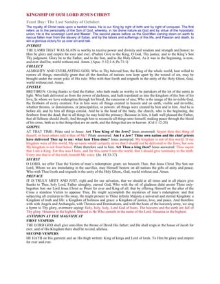 KINGSHIP OF OUR LORD JESUS CHRIST
Feast Day: The Last Sunday of October.
The royalty of Christ rests upon a twofold basis. He is our King by right of birth and by right of conquest. The first
refers us to the personality of the Son of God, whereby, in his divine nature as God and by virtue of the hypostatic
union, He is the sovereign Lord and Master. The second places before us the God-Man coming down on earth to
rescue fallen man from the slavery of Satan, and by the labors and sufferings of this life, and Passion and death, to
win a glorious victory for us over sin and hell.
INTROIT
THE LAMB THAT WAS SLAIN is worthy to receive power and divinity and wisdom and strength and honor; to
Him be glory and empire for ever and ever. (Psalm) Give to the King, O God, Thy justice, and to the King’s Son
Thy judgment. Glory be to the Father, and to the Son, and to the Holy Ghost. As it was in the beginning, is now,
and ever shall be, world without end. Amen. (Apoc. 5:12;1-6; Ps.71:1)
COLLECT
ALMIGHTY AND EVERLASTING GOD, Who in Thy beloved Son, the King of the whole world, hast willed to
restore all things, mercifully grant that all the families of nations now kept apart by the wound of sin, may be
brought under the sweet yoke of His rule: Who with thee liveth and reigneth in the unity of the Holy Ghost, God,
world without end. Amen.
EPISTLE
BRETHREN: Giving thanks to God the Father, who hath made us worthy to be partakers of the lot of the saints in
light: Who hath delivered us from the power of darkness, and hath translated us into the kingdom of the Son of his
love, In whom we have redemption through his blood, the remission of sins; Who is the image of the invisible God,
the firstborn of every creature: For in him were all things created in heaven and on earth, visible and invisible,
whether thrones, or dominations, or principalities, or powers: all things were created by him and in him. And he is
before all, and by him all things consist. And he is the head of the body, the church, who is the beginning, the
firstborn from the dead; that in all things he may hold the primacy: Because in him, it hath well pleased the Father,
that all fullness should dwell; And through him to reconcile all things unto himself, making peace through the blood
of his cross, both as to the things that are on earth, and the things that are in heaven. (Col 1:12-20)
GOSPEL
AT THAT TIME: Pilate said to Jesus: Art Thou King of the Jews? Jesus answered: Sayest thou this thing of
thyself, or have others told it thee of Me? Pilate answered: Am I a Jew? Thine own nation and the chief priests
have delivered Thee up to me: what hast Thou done? Jesus answered: My kingdom is not of this world. If my
kingdom were of this world, My servants would certainly strive that I should not be delivered to the Jews; but now
My kingdom is not from hence. Pilate therefore said to him: Art Thou a king then? Jesus answered: Thou sayest
that I am a King. For this was I born, and for this came I into the world, that I should give testimony to the truth.
Every one that is of the truth, heareth My voice. (Jn. 18:33-37)
SECRET
O LORD, we offer Thee the Victim of man’s redemption: grant, we beseech Thee, that Jesus Christ Thy Son our
Lord, Whom we are immolating in the sacrifice, may Himself bestow on all nations the gifts of unity and peace;
Who with Thee liveth and reigneth in the unity of the Holy Ghost,, God, world without end. Amen.
PREFACE
IT IS TRULY MEET AND JUST, right and for our salvation, that we should at all times and in all places give
thanks to Thee, holy Lord, Father almighty, eternal God, Who with the oil of gladness didst anoint Thine only-
begotten Son our Lord Jesus Christ as Priest for ever and King of all: that by offering Himself on the altar of the
Cross a stainless Victim to appease Thee, He might accomplish the mysteries of man’s redemption: and that
subjecting all creatures to His sway, He might present to Thine infinite Majesty a universal and eternal Kingdom: a
Kingdom of truth and life: a Kingdom of holiness and grace: a Kingdom of justice, love, and peace. And therefore
with with Angels and Archangels, with Thrones and Dominations, and with the hosts of the heavenly army, we sing
a hymn to Thy glory, evermore saying: Holy, holy, holy, Lord God of hosts. The heavens and the earth are full of
Thy glory. Hosanna in the highest. Blessed is He Who cometh in the name of the Lord. Hosanna in the highest.
ANTIPHON AT THE MAGNIFICAT
FIRST VESPERS
THE LORD GOD shall give unto Him the throne of David His father; and He shall reign in the house of Jacob for
ever, and of His Kingdom there shall be no end, alleluia.
SECOND VESPERS
HE HATH on His garment and on His thigh written: King of kings and Lord of lords. To Him be glory and empire
for ever and ever.
 
